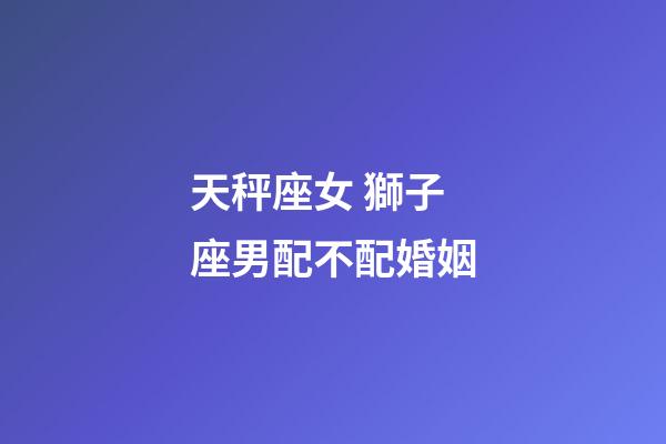 天秤座女 獅子座男配不配婚姻-第1張-星座運勢-玄機派